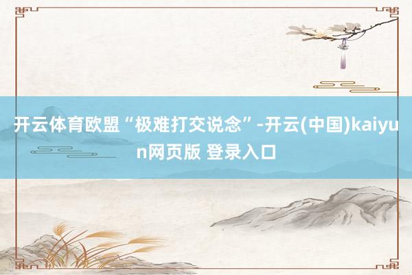 开云体育欧盟“极难打交说念”-开云(中国)kaiyun网页版 登录入口