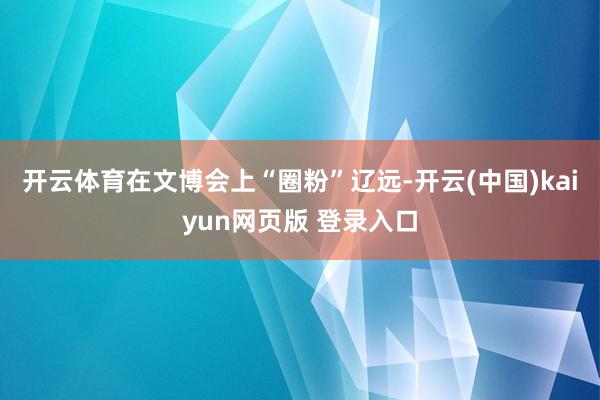 开云体育在文博会上“圈粉”辽远-开云(中国)kaiyun网页版 登录入口