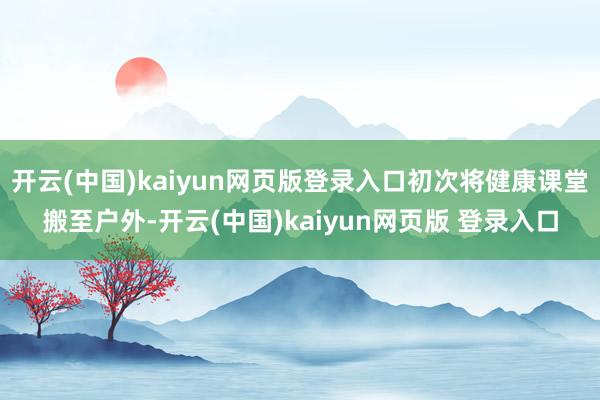 开云(中国)kaiyun网页版登录入口初次将健康课堂搬至户外-开云(中国)kaiyun网页版 登录入口