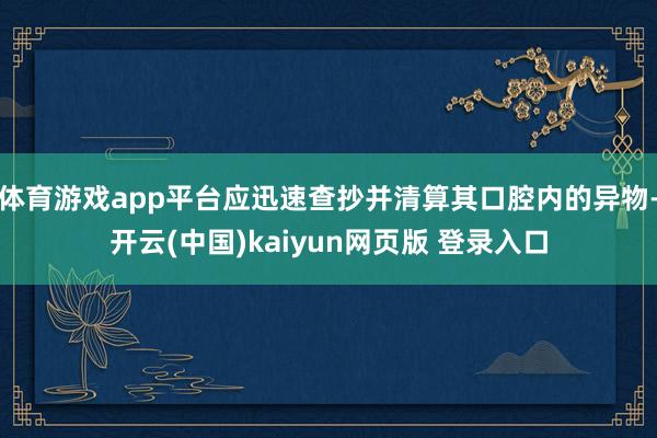 体育游戏app平台应迅速查抄并清算其口腔内的异物-开云(中国)kaiyun网页版 登录入口