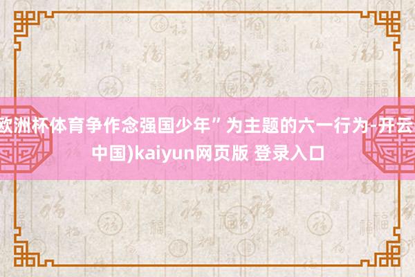 欧洲杯体育争作念强国少年”为主题的六一行为-开云(中国)kaiyun网页版 登录入口