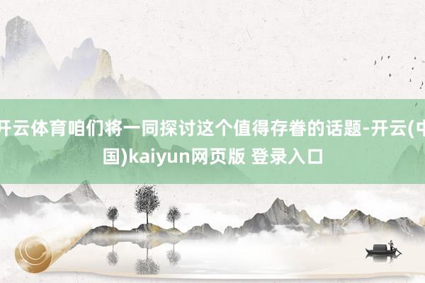 开云体育咱们将一同探讨这个值得存眷的话题-开云(中国)kaiyun网页版 登录入口