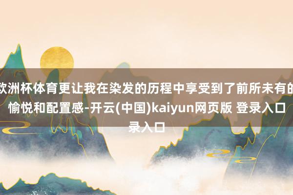 欧洲杯体育更让我在染发的历程中享受到了前所未有的愉悦和配置感-开云(中国)kaiyun网页版 登录入口