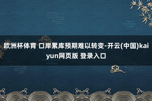 欧洲杯体育 口岸累库预期难以转变-开云(中国)kaiyun网页版 登录入口