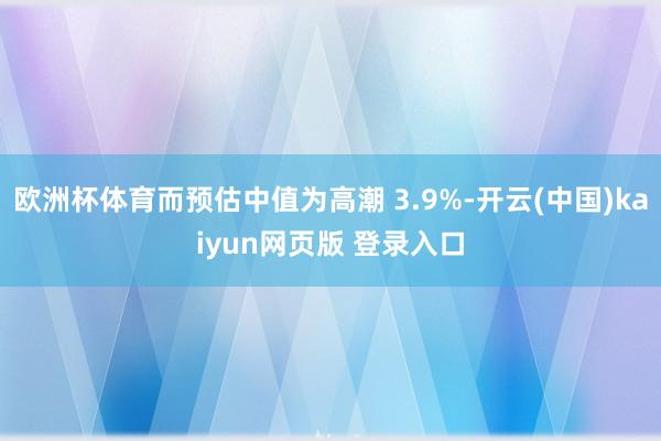 欧洲杯体育而预估中值为高潮 3.9%-开云(中国)kaiyun网页版 登录入口