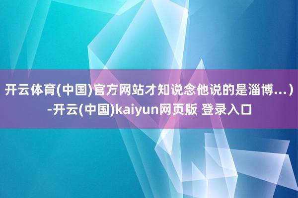 开云体育(中国)官方网站才知说念他说的是淄博...）-开云(中国)kaiyun网页版 登录入口