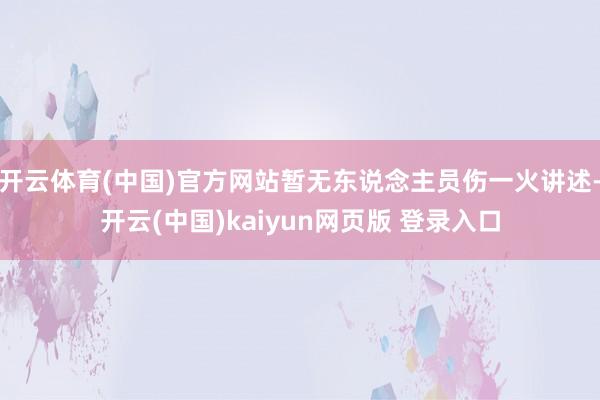 开云体育(中国)官方网站暂无东说念主员伤一火讲述-开云(中国)kaiyun网页版 登录入口