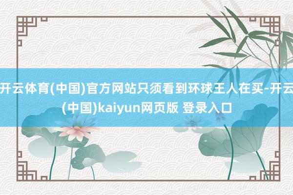 开云体育(中国)官方网站只须看到环球王人在买-开云(中国)kaiyun网页版 登录入口