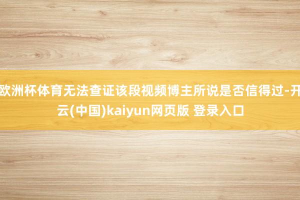 欧洲杯体育无法查证该段视频博主所说是否信得过-开云(中国)kaiyun网页版 登录入口