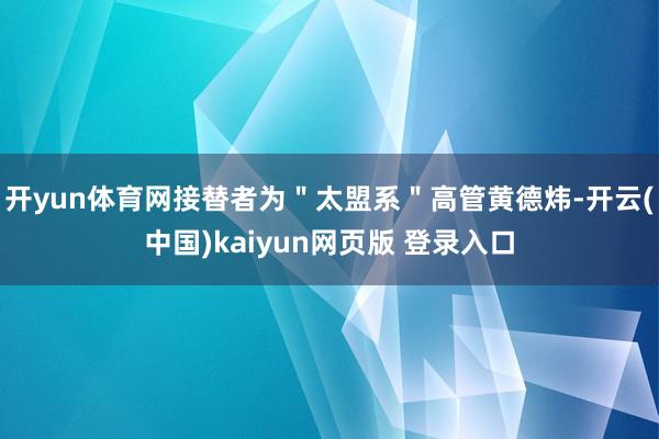 开yun体育网接替者为＂太盟系＂高管黄德炜-开云(中国)kaiyun网页版 登录入口
