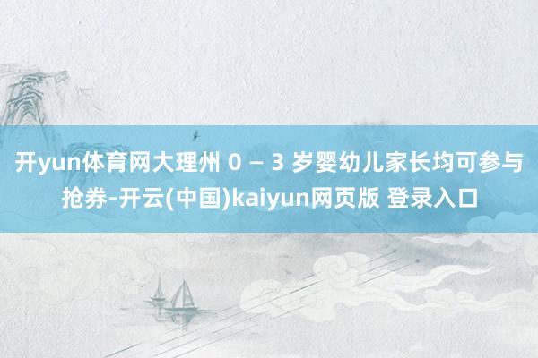 开yun体育网大理州 0 — 3 岁婴幼儿家长均可参与抢券-开云(中国)kaiyun网页版 登录入口