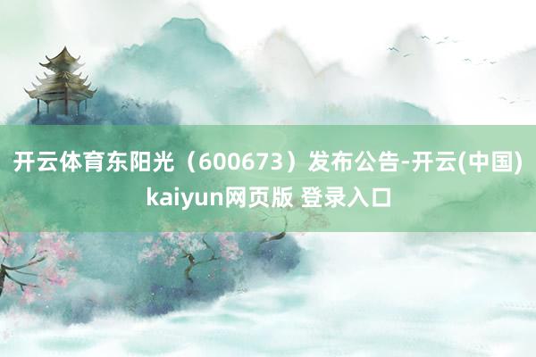 开云体育东阳光（600673）发布公告-开云(中国)kaiyun网页版 登录入口
