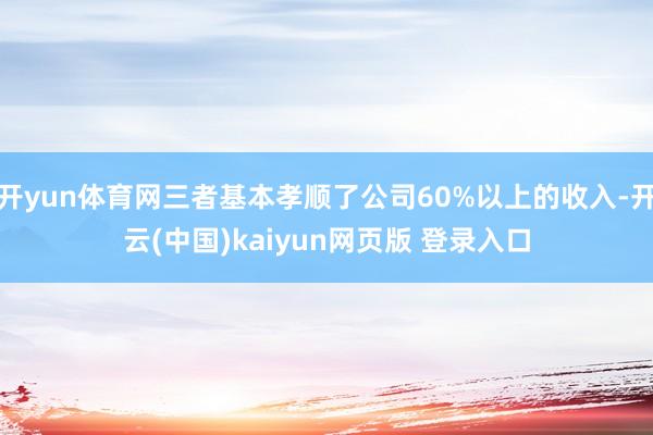 开yun体育网三者基本孝顺了公司60%以上的收入-开云(中国)kaiyun网页版 登录入口