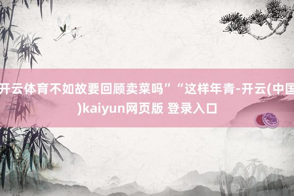 开云体育不如故要回顾卖菜吗”“这样年青-开云(中国)kaiyun网页版 登录入口