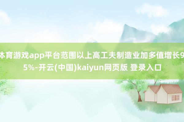 体育游戏app平台范围以上高工夫制造业加多值增长9.5%-开云(中国)kaiyun网页版 登录入口