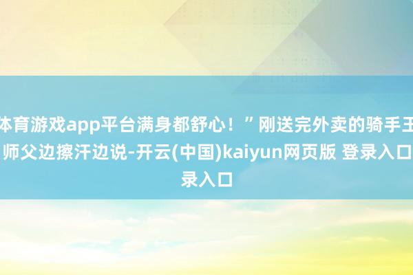 体育游戏app平台满身都舒心！”刚送完外卖的骑手王师父边擦汗边说-开云(中国)kaiyun网页版 登录入口