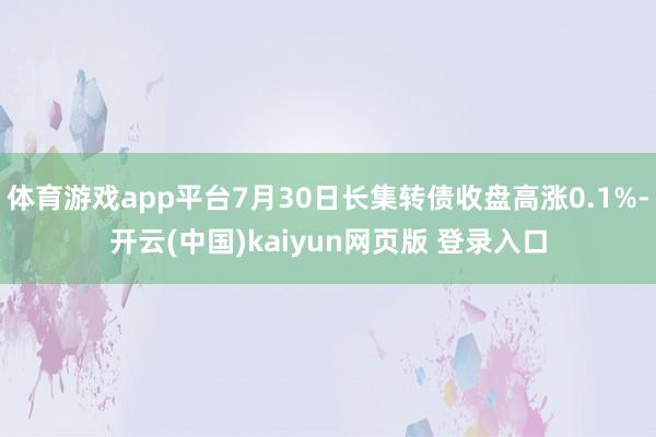 体育游戏app平台7月30日长集转债收盘高涨0.1%-开云(中国)kaiyun网页版 登录入口