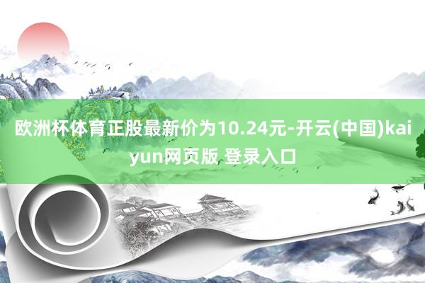 欧洲杯体育正股最新价为10.24元-开云(中国)kaiyun网页版 登录入口