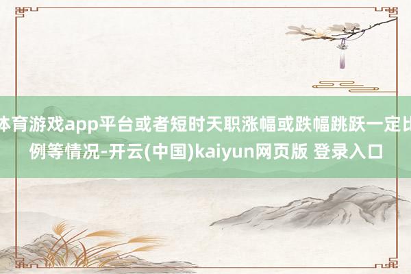 体育游戏app平台或者短时天职涨幅或跌幅跳跃一定比例等情况-开云(中国)kaiyun网页版 登录入口