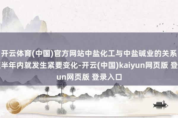开云体育(中国)官方网站中盐化工与中盐碱业的关系在短短半年内就发生紧要变化-开云(中国)kaiyun网页版 登录入口