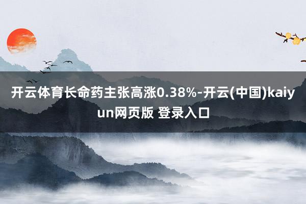 开云体育长命药主张高涨0.38%-开云(中国)kaiyun网页版 登录入口