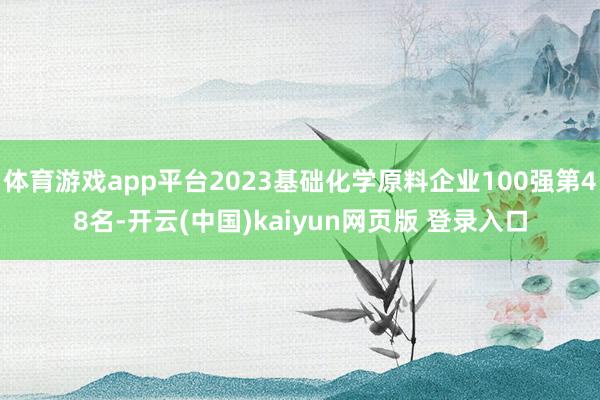 体育游戏app平台2023基础化学原料企业100强第48名-开云(中国)kaiyun网页版 登录入口