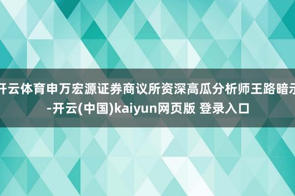 开云体育申万宏源证券商议所资深高瓜分析师王路暗示-开云(中国)kaiyun网页版 登录入口