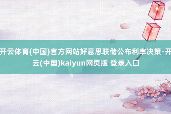 开云体育(中国)官方网站好意思联储公布利率决策-开云(中国)kaiyun网页版 登录入口