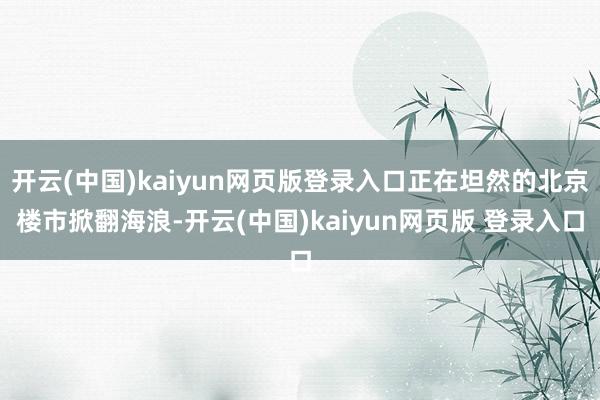 开云(中国)kaiyun网页版登录入口正在坦然的北京楼市掀翻海浪-开云(中国)kaiyun网页版 登录入口