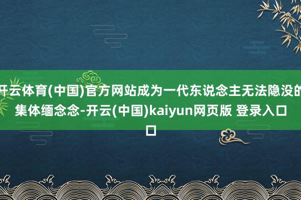 开云体育(中国)官方网站成为一代东说念主无法隐没的集体缅念念-开云(中国)kaiyun网页版 登录入口