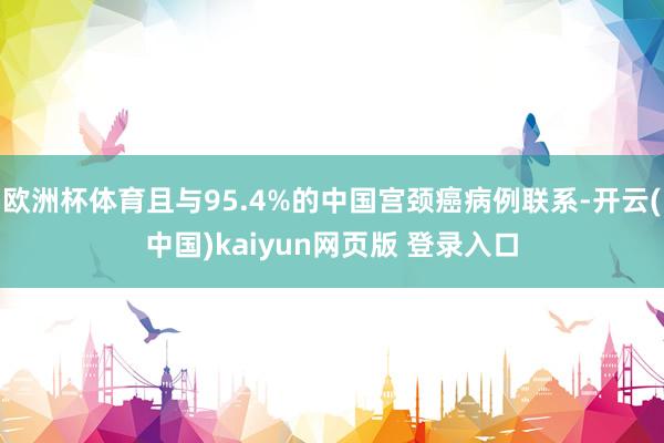 欧洲杯体育且与95.4%的中国宫颈癌病例联系-开云(中国)kaiyun网页版 登录入口