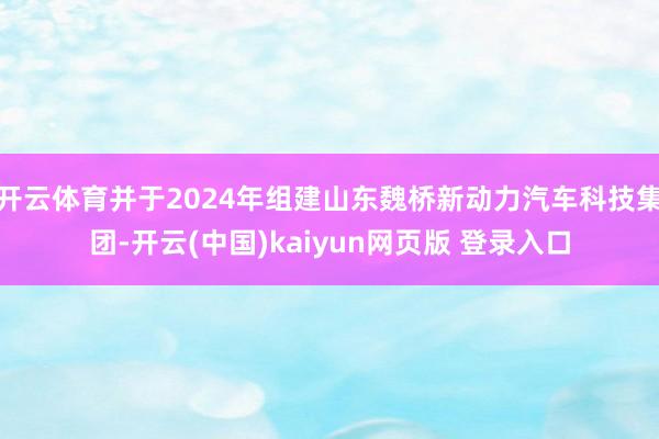 开云体育并于2024年组建山东魏桥新动力汽车科技集团-开云(中国)kaiyun网页版 登录入口
