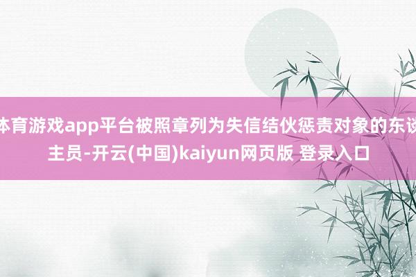体育游戏app平台被照章列为失信结伙惩责对象的东谈主员-开云(中国)kaiyun网页版 登录入口