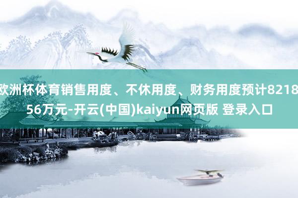 欧洲杯体育销售用度、不休用度、财务用度预计8218.56万元-开云(中国)kaiyun网页版 登录入口