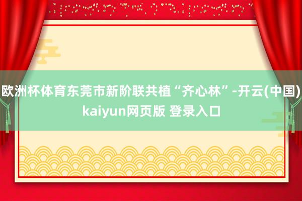 欧洲杯体育东莞市新阶联共植“齐心林”-开云(中国)kaiyun网页版 登录入口