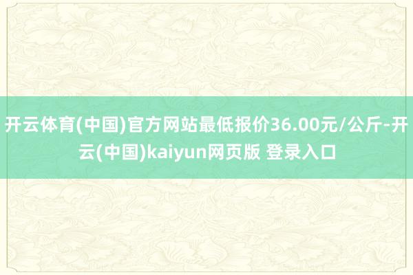 开云体育(中国)官方网站最低报价36.00元/公斤-开云(中国)kaiyun网页版 登录入口
