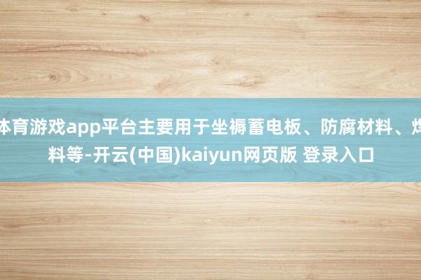 体育游戏app平台主要用于坐褥蓄电板、防腐材料、焊料等-开云(中国)kaiyun网页版 登录入口