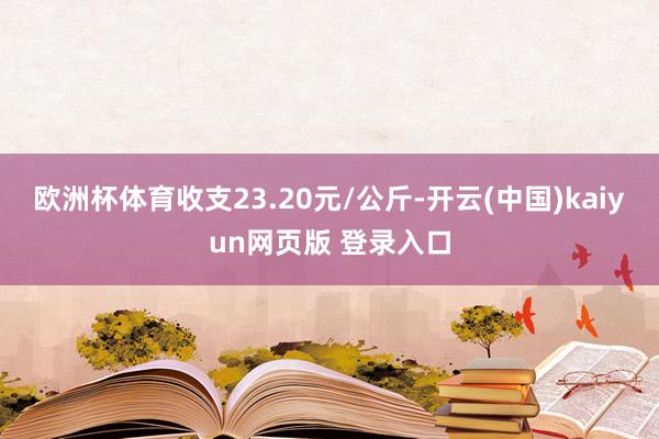 欧洲杯体育收支23.20元/公斤-开云(中国)kaiyun网页版 登录入口