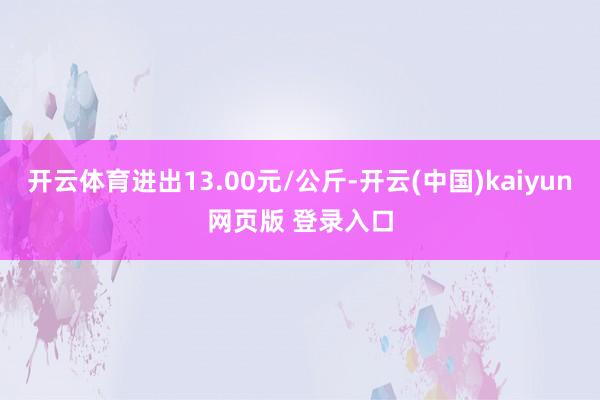 开云体育进出13.00元/公斤-开云(中国)kaiyun网页版 登录入口