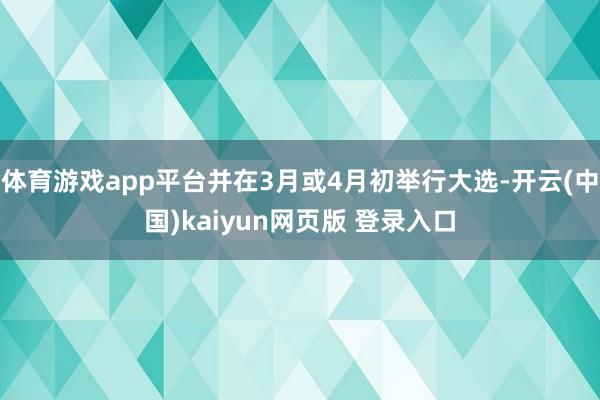 体育游戏app平台并在3月或4月初举行大选-开云(中国)kaiyun网页版 登录入口