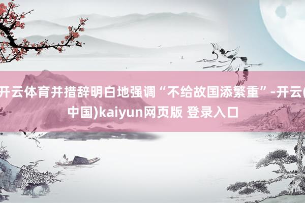 开云体育并措辞明白地强调“不给故国添繁重”-开云(中国)kaiyun网页版 登录入口