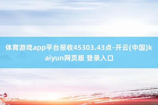体育游戏app平台报收45303.43点-开云(中国)kaiyun网页版 登录入口