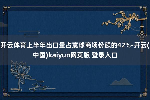 开云体育上半年出口量占寰球商场份额的42%-开云(中国)kaiyun网页版 登录入口