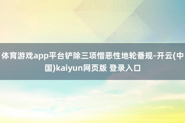 体育游戏app平台铲除三项憎恶性地轮番规-开云(中国)kaiyun网页版 登录入口