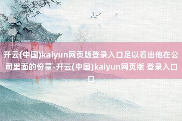 开云(中国)kaiyun网页版登录入口足以看出他在公司里面的份量-开云(中国)kaiyun网页版 登录入口