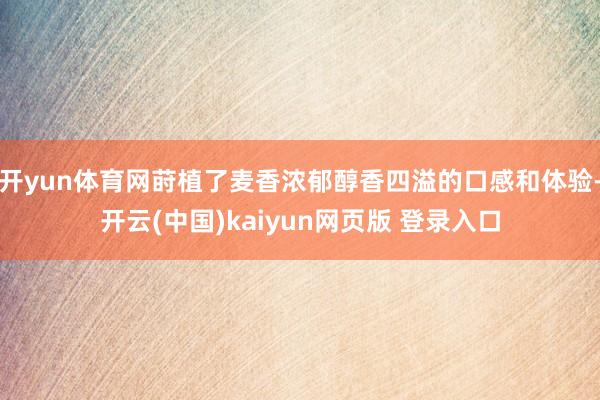 开yun体育网莳植了麦香浓郁醇香四溢的口感和体验-开云(中国)kaiyun网页版 登录入口