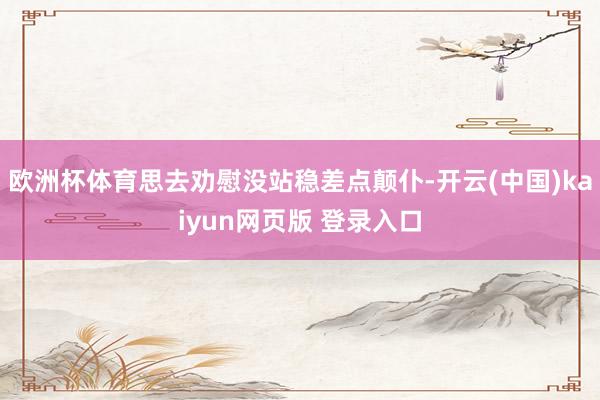 欧洲杯体育思去劝慰没站稳差点颠仆-开云(中国)kaiyun网页版 登录入口