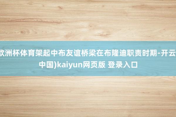 欧洲杯体育架起中布友谊桥梁在布隆迪职责时期-开云(中国)kaiyun网页版 登录入口