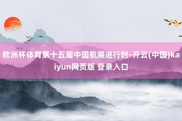 欧洲杯体育第十五届中国航展进行时-开云(中国)kaiyun网页版 登录入口