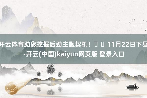开云体育助您挖掘后劲主题契机！		11月22日下昼-开云(中国)kaiyun网页版 登录入口
